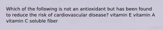 Which of the following is not an antioxidant but has been found to reduce the risk of cardiovascular disease? vitamin E vitamin A vitamin C soluble fiber