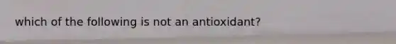 which of the following is not an antioxidant?