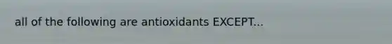 all of the following are antioxidants EXCEPT...