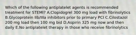 Which of the following antiplatelet agents is recommended treatment for STEMI? A.Clopidogrel 300 mg load with fibrinolytics B.Glycoprotein IIb/IIIa inhibitors prior to primary PCI C.Cilostazol 200 mg load then 100 mg bid D.Aspirin 325 mg now and then daily E.No antiplatelet therapy in those who receive fibrinolytics