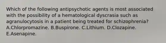 Which of the following antipsychotic agents is most associated with the possibility of a hematological dyscrasia such as agranulocytosis in a patient being treated for schizophrenia? A.Chlorpromazine. B.Buspirone. C.Lithium. D.Clozapine. E.Asenapine.