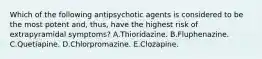 Which of the following antipsychotic agents is considered to be the most potent and, thus, have the highest risk of extrapyramidal symptoms? A.Thioridazine. B.Fluphenazine. C.Quetiapine. D.Chlorpromazine. E.Clozapine.