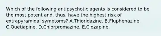 Which of the following antipsychotic agents is considered to be the most potent and, thus, have the highest risk of extrapyramidal symptoms? A.Thioridazine. B.Fluphenazine. C.Quetiapine. D.Chlorpromazine. E.Clozapine.