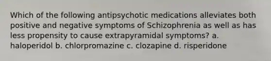 Which of the following antipsychotic medications alleviates both positive and negative symptoms of Schizophrenia as well as has less propensity to cause extrapyramidal symptoms? a. haloperidol b. chlorpromazine c. clozapine d. risperidone