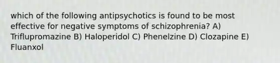 which of the following antipsychotics is found to be most effective for negative symptoms of schizophrenia? A) Triflupromazine B) Haloperidol C) Phenelzine D) Clozapine E) Fluanxol