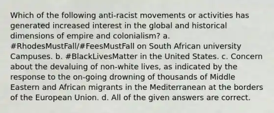 Which of the following anti-racist movements or activities has generated increased interest in the global and historical dimensions of empire and colonialism? a. #RhodesMustFall/#FeesMustFall on South African university Campuses. b. #BlackLivesMatter in the United States. c. Concern about the devaluing of non-white lives, as indicated by the response to the on-going drowning of thousands of Middle Eastern and African migrants in the Mediterranean at the borders of the European Union. d. All of the given answers are correct.