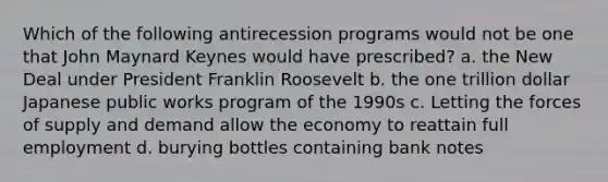 Which of the following antirecession programs would not be one that John Maynard Keynes would have prescribed? a. the New Deal under President Franklin Roosevelt b. the one trillion dollar Japanese public works program of the 1990s c. Letting the forces of supply and demand allow the economy to reattain full employment d. burying bottles containing bank notes