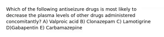 Which of the following antiseizure drugs is most likely to decrease the plasma levels of other drugs administered concomitantly? A) Valproic acid B) Clonazepam C) Lamotigrine D)Gabapentin E) Carbamazepine