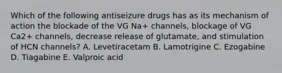 Which of the following antiseizure drugs has as its mechanism of action the blockade of the VG Na+ channels, blockage of VG Ca2+ channels, decrease release of glutamate, and stimulation of HCN channels? A. Levetiracetam B. Lamotrigine C. Ezogabine D. Tiagabine E. Valproic acid