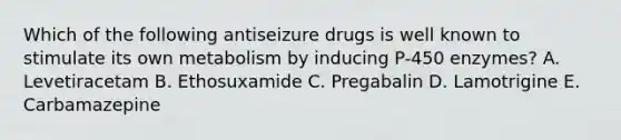 Which of the following antiseizure drugs is well known to stimulate its own metabolism by inducing P-450 enzymes? A. Levetiracetam B. Ethosuxamide C. Pregabalin D. Lamotrigine E. Carbamazepine