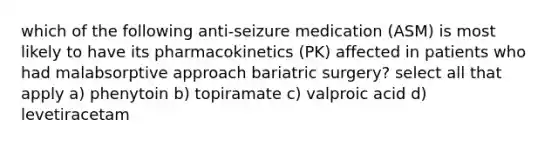 which of the following anti-seizure medication (ASM) is most likely to have its pharmacokinetics (PK) affected in patients who had malabsorptive approach bariatric surgery? select all that apply a) phenytoin b) topiramate c) valproic acid d) levetiracetam