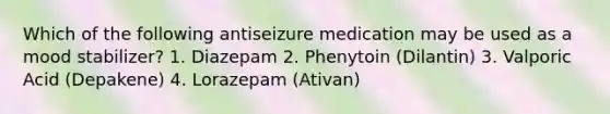 Which of the following antiseizure medication may be used as a mood stabilizer? 1. Diazepam 2. Phenytoin (Dilantin) 3. Valporic Acid (Depakene) 4. Lorazepam (Ativan)