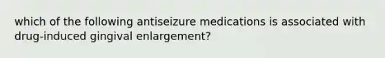 which of the following antiseizure medications is associated with drug-induced gingival enlargement?