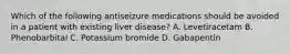 Which of the following antiseizure medications should be avoided in a patient with existing liver disease? A. Levetiracetam B. Phenobarbital C. Potassium bromide D. Gabapentin