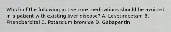 Which of the following antiseizure medications should be avoided in a patient with existing liver disease? A. Levetiracetam B. Phenobarbital C. Potassium bromide D. Gabapentin