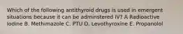 Which of the following antithyroid drugs is used in emergent situations because it can be adminstered IV? A Radioactive Iodine B. Methimazole C. PTU D. Levothyroxine E. Propanolol