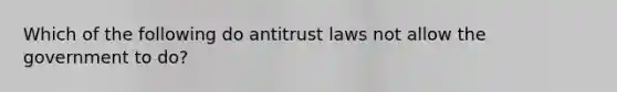 Which of the following do antitrust laws not allow the government to do?