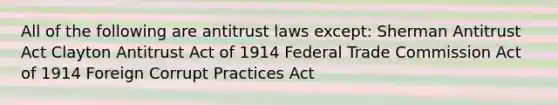 All of the following are antitrust laws except: Sherman Antitrust Act Clayton Antitrust Act of 1914 Federal Trade Commission Act of 1914 Foreign Corrupt Practices Act