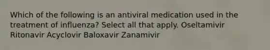 Which of the following is an antiviral medication used in the treatment of influenza? Select all that apply. Oseltamivir Ritonavir Acyclovir Baloxavir Zanamivir