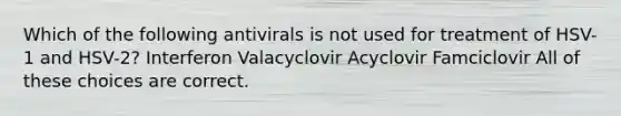 Which of the following antivirals is not used for treatment of HSV-1 and HSV-2? Interferon Valacyclovir Acyclovir Famciclovir All of these choices are correct.