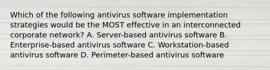 Which of the following antivirus software implementation strategies would be the MOST effective in an interconnected corporate network? A. Server-based antivirus software B. Enterprise-based antivirus software C. Workstation-based antivirus software D. Perimeter-based antivirus software