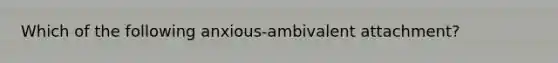 Which of the following anxious-ambivalent attachment?