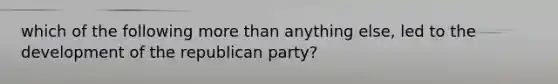 which of the following more than anything else, led to the development of the republican party?