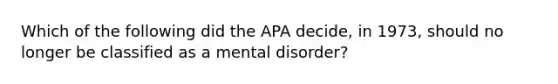 Which of the following did the APA decide, in 1973, should no longer be classified as a mental disorder?