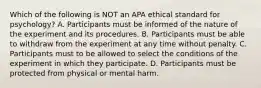 Which of the following is NOT an APA ethical standard for psychology? A. Participants must be informed of the nature of the experiment and its procedures. B. Participants must be able to withdraw from the experiment at any time without penalty. C. Participants must to be allowed to select the conditions of the experiment in which they participate. D. Participants must be protected from physical or mental harm.