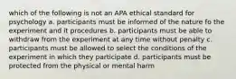 which of the following is not an APA ethical standard for psychology a. participants must be informed of the nature fo the experiment and it procedures b. participants must be able to withdraw from the experiment at any time without penalty c. participants must be allowed to select the conditions of the experiment in which they participate d. participants must be protected from the physical or mental harm