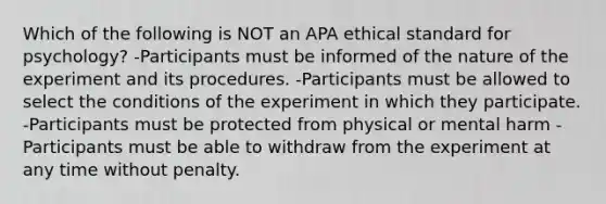 Which of the following is NOT an APA ethical standard for psychology? -Participants must be informed of the nature of the experiment and its procedures. -Participants must be allowed to select the conditions of the experiment in which they participate. -Participants must be protected from physical or mental harm -Participants must be able to withdraw from the experiment at any time without penalty.