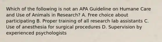 Which of the following is not an APA Guideline on Humane Care and Use of Animals in Research? A. Free choice about participating B. Proper training of all research lab assistants C. Use of anesthesia for surgical procedures D. Supervision by experienced psychologists