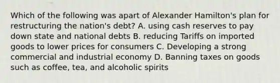 Which of the following was apart of Alexander Hamilton's plan for restructuring the nation's debt? A. using cash reserves to pay down state and national debts B. reducing Tariffs on imported goods to lower prices for consumers C. Developing a strong commercial and industrial economy D. Banning taxes on goods such as coffee, tea, and alcoholic spirits