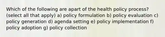 Which of the following are apart of the health policy process? (select all that apply) a) policy formulation b) policy evaluation c) policy generation d) agenda setting e) policy implementation f) policy adoption g) policy collection