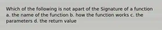 Which of the following is not apart of the Signature of a function a. the name of the function b. how the function works c. the parameters d. the return value