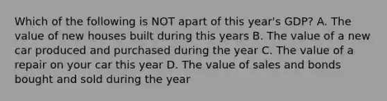 Which of the following is NOT apart of this year's GDP? A. The value of new houses built during this years B. The value of a new car produced and purchased during the year C. The value of a repair on your car this year D. The value of sales and bonds bought and sold during the year