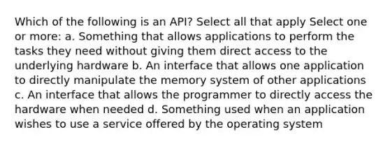 Which of the following is an API? Select all that apply Select one or more: a. Something that allows applications to perform the tasks they need without giving them direct access to the underlying hardware b. An interface that allows one application to directly manipulate the memory system of other applications c. An interface that allows the programmer to directly access the hardware when needed d. Something used when an application wishes to use a service offered by the operating system