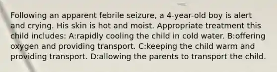 Following an apparent febrile seizure, a 4-year-old boy is alert and crying. His skin is hot and moist. Appropriate treatment this child includes: A:rapidly cooling the child in cold water. B:offering oxygen and providing transport. C:keeping the child warm and providing transport. D:allowing the parents to transport the child.