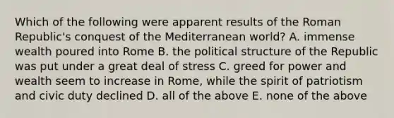 Which of the following were apparent results of the Roman Republic's conquest of the Mediterranean world? A. immense wealth poured into Rome B. the political structure of the Republic was put under a great deal of stress C. greed for power and wealth seem to increase in Rome, while the spirit of patriotism and civic duty declined D. all of the above E. none of the above