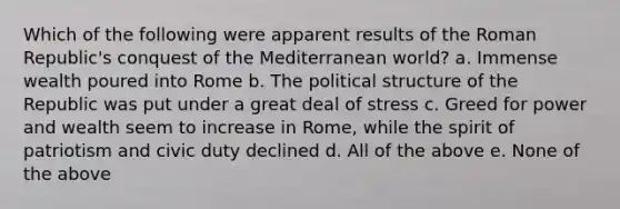 Which of the following were apparent results of the Roman Republic's conquest of the Mediterranean world? a. Immense wealth poured into Rome b. The political structure of the Republic was put under a great deal of stress c. Greed for power and wealth seem to increase in Rome, while the spirit of patriotism and civic duty declined d. All of the above e. None of the above