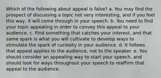 Which of the following about appeal is false? a. You may find the prospect of discussing a topic not very interesting, and if you feel this way, it will come through in your speech. b. You need to find your topic appealing in order to convey this appeal to your audience. c. Find something that catches your interest, and that same spark is what you will cultivate to develop ways to stimulate the spark of curiosity in your audience. d. It follows that appeal applies to the audience, not to the speaker. e. You should consider an appealing way to start your speech, and should look for ways throughout your speech to reaffirm that appeal to the audience.