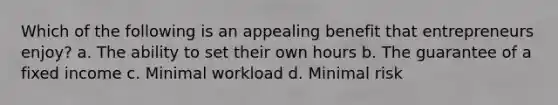 Which of the following is an appealing benefit that entrepreneurs enjoy? a. The ability to set their own hours b. The guarantee of a fixed income c. Minimal workload d. Minimal risk