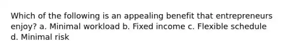 Which of the following is an appealing benefit that entrepreneurs enjoy? a. Minimal workload b. Fixed income c. Flexible schedule d. Minimal risk
