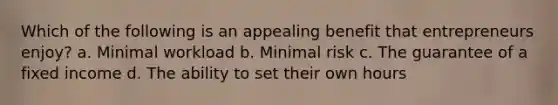 Which of the following is an appealing benefit that entrepreneurs enjoy? a. Minimal workload b. Minimal risk c. The guarantee of a fixed income d. The ability to set their own hours