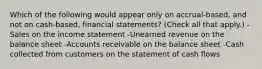 Which of the following would appear only on accrual-based, and not on cash-based, financial statements? (Check all that apply.) -Sales on the income statement -Unearned revenue on the balance sheet -Accounts receivable on the balance sheet -Cash collected from customers on the statement of cash flows