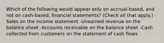 Which of the following would appear only on accrual-based, and not on cash-based, financial statements? (Check all that apply.) -Sales on the income statement -Unearned revenue on the balance sheet -Accounts receivable on the balance sheet -Cash collected from customers on the statement of cash flows