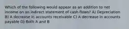 Which of the following would appear as an addition to net income on an indirect statement of cash flows? A) Depreciation B) A decrease in accounts receivable C) A decrease in accounts payable D) Both A and B