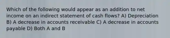 Which of the following would appear as an addition to net income on an indirect statement of cash flows? A) Depreciation B) A decrease in accounts receivable C) A decrease in accounts payable D) Both A and B