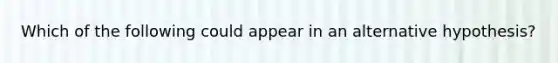 Which of the following could appear in an alternative hypothesis?