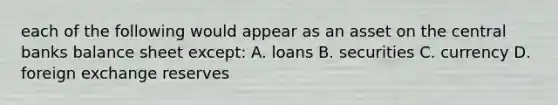 each of the following would appear as an asset on the central banks balance sheet except: A. loans B. securities C. currency D. foreign exchange reserves